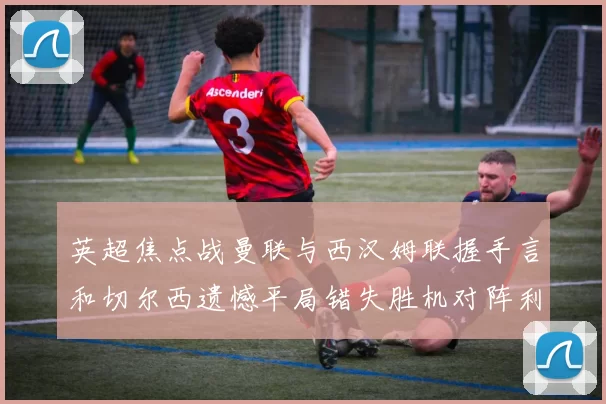 英超焦点战曼联与西汉姆联握手言和切尔西遗憾平局错失胜机对阵利兹联