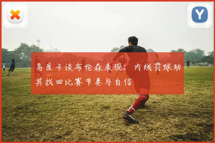 乌度卡谈布伦森表现：内线罚球助其找回比赛节奏与自信