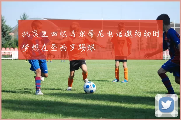 托莫里回忆马尔蒂尼电话邀约幼时梦想在圣西罗踢球