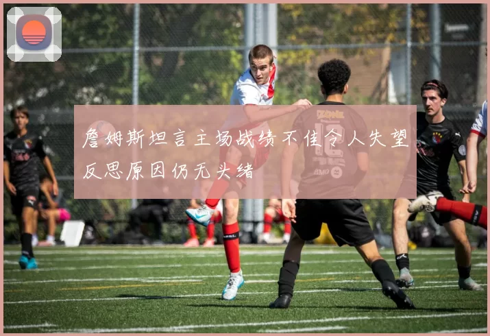 詹姆斯坦言主场战绩不佳令人失望反思原因仍无头绪