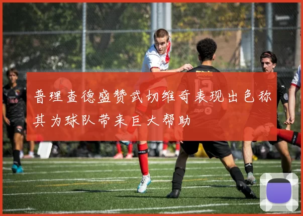 普理查德盛赞武切维奇表现出色称其为球队带来巨大帮助