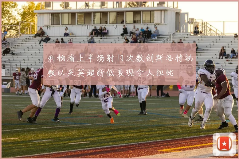 利物浦上半场射门次数创斯洛特执教以来英超新低表现令人担忧