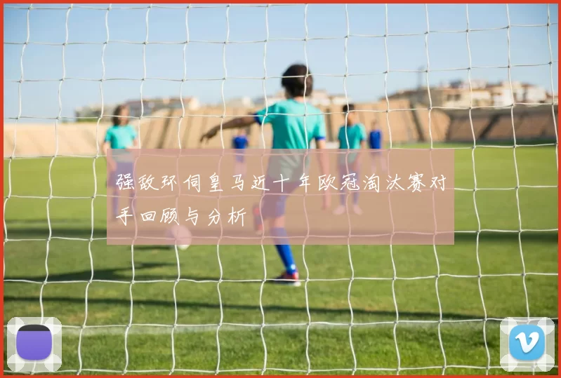 强敌环伺皇马近十年欧冠淘汰赛对手回顾与分析