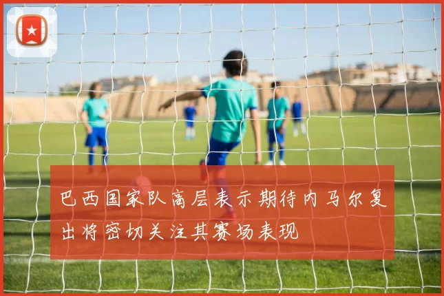 巴西国家队高层表示期待内马尔复出将密切关注其赛场表现