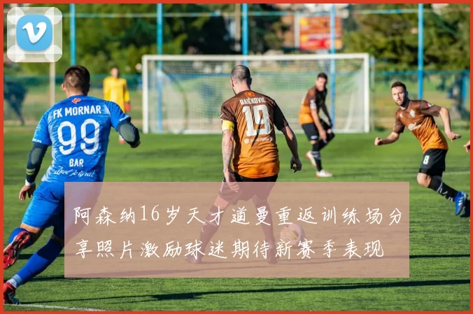 阿森纳16岁天才道曼重返训练场分享照片激励球迷期待新赛季表现