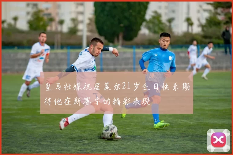皇马社媒祝居莱尔21岁生日快乐期待他在新赛季的精彩表现