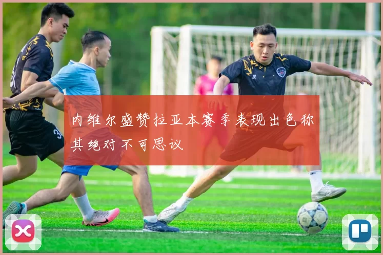 内维尔盛赞拉亚本赛季表现出色称其绝对不可思议