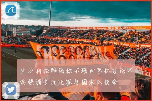 里沙利松辟谣称不踢世界杯言论不实强调专注比赛与国家队使命