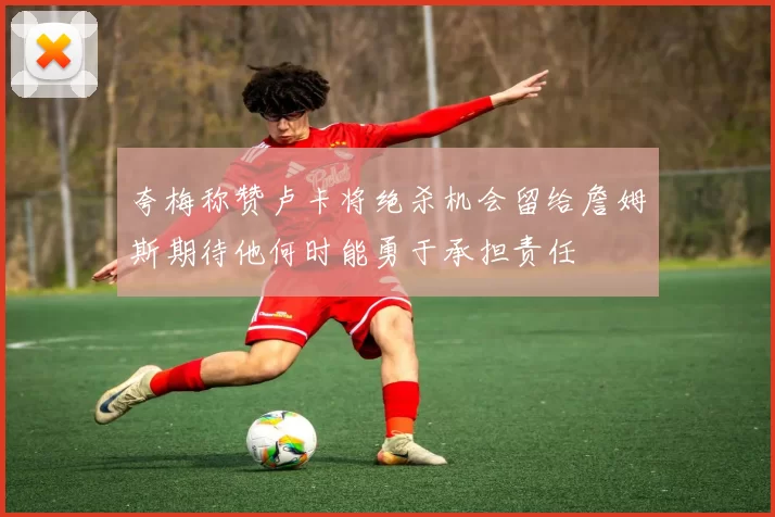 夸梅称赞卢卡将绝杀机会留给詹姆斯期待他何时能勇于承担责任