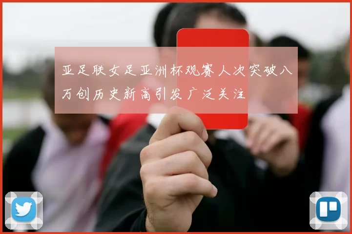 亚足联女足亚洲杯观赛人次突破八万创历史新高引发广泛关注