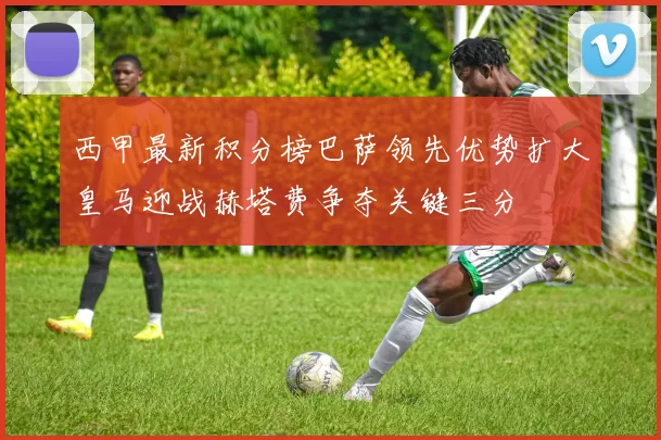 西甲最新积分榜巴萨领先优势扩大皇马迎战赫塔费争夺关键三分