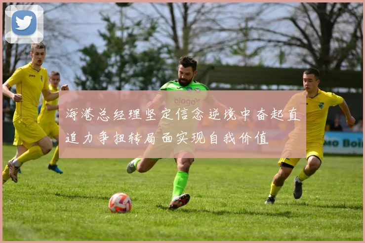 海港总经理坚定信念逆境中奋起直追力争扭转局面实现自我价值