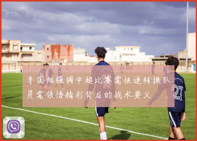 李国旭强调中超比赛需快速转换队员需领悟精彩背后的战术要义