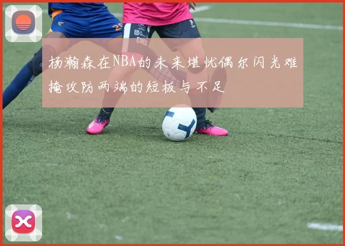 杨瀚森在NBA的未来堪忧偶尔闪光难掩攻防两端的短板与不足
