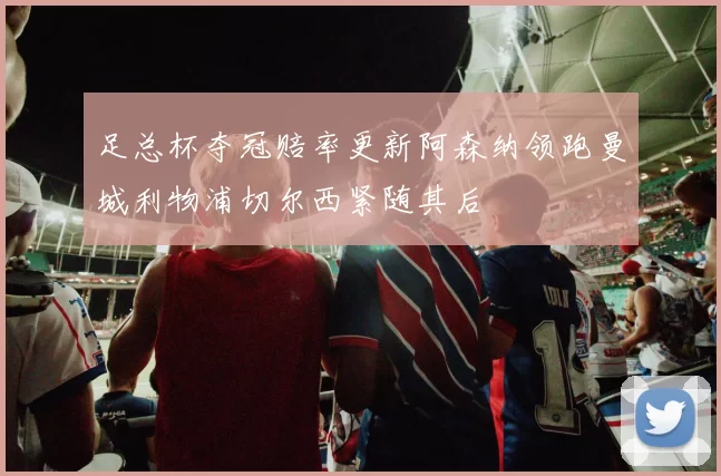 足总杯夺冠赔率更新阿森纳领跑曼城利物浦切尔西紧随其后