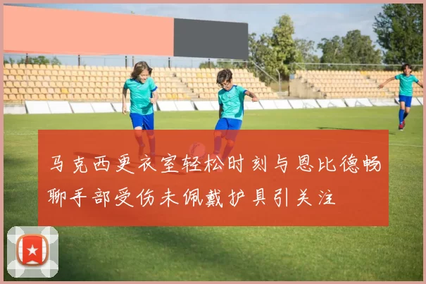 马克西更衣室轻松时刻与恩比德畅聊手部受伤未佩戴护具引关注