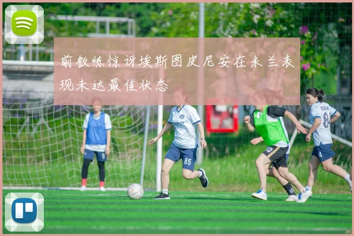 前教练惊讶埃斯图皮尼安在米兰表现未达最佳状态
