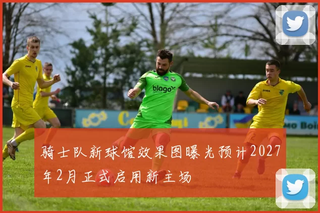 骑士队新球馆效果图曝光预计2027年2月正式启用新主场