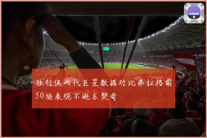 独行侠两代巨星数据对比弗拉格前50场表现不逊东契奇