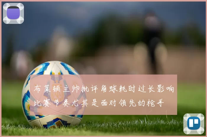 布莱顿主帅批评角球耗时过长影响比赛节奏尤其是面对领先的枪手