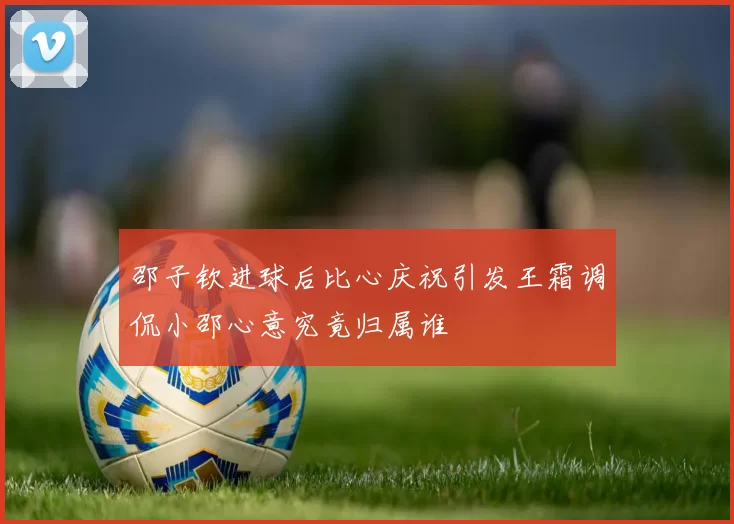 邵子钦进球后比心庆祝引发王霜调侃小邵心意究竟归属谁