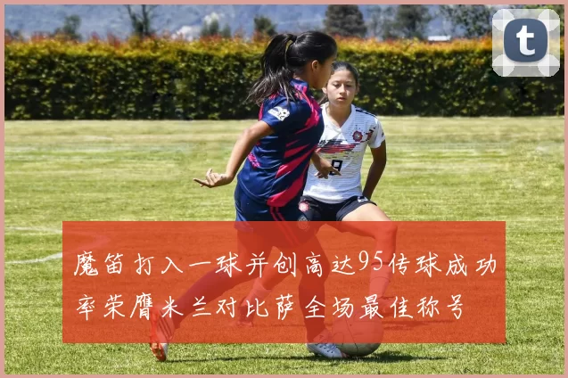 魔笛打入一球并创高达95传球成功率荣膺米兰对比萨全场最佳称号